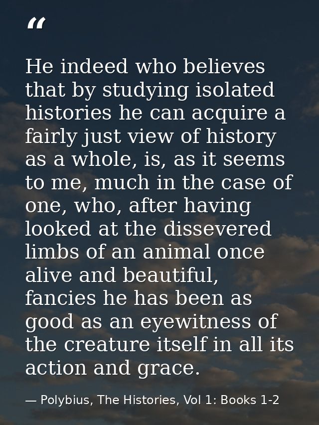 He indeed who believes that by studying isolated histories he can acquire a fairly just view of history as a whole, is,  — Polybius, The Histories, Vol 1: Books 1-2