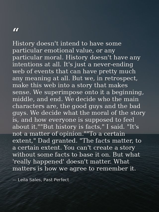 History doesn't intend to have some particular emotional value, or any particular moral. History doesn't have any intent — Leila Sales, Past Perfect