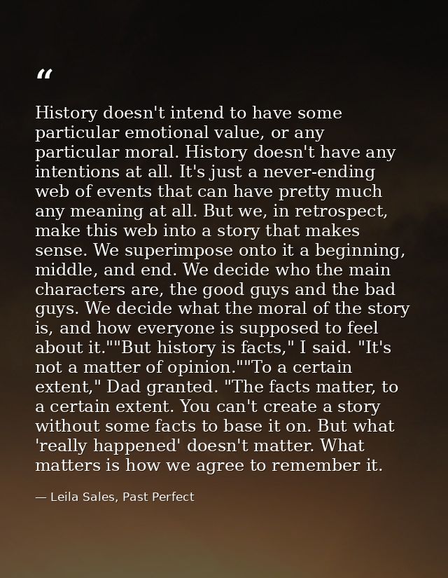 History doesn't intend to have some particular emotional value, or any particular moral. History doesn't have any intent — Leila Sales, Past Perfect