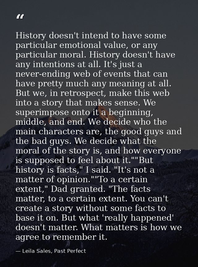 History doesn't intend to have some particular emotional value, or any particular moral. History doesn't have any intent — Leila Sales, Past Perfect