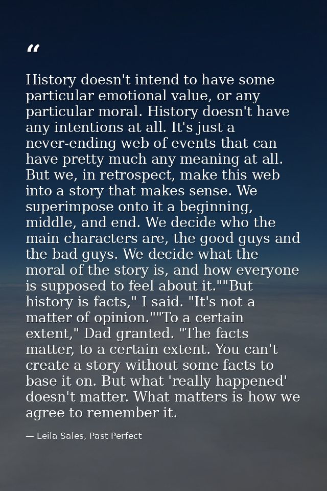 History doesn't intend to have some particular emotional value, or any particular moral. History doesn't have any intent — Leila Sales, Past Perfect