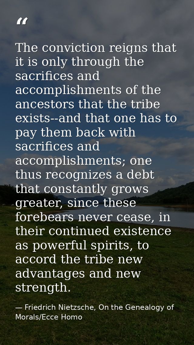 The conviction reigns that it is only through the sacrifices and accomplishments of the ancestors that the tribe exists- — Friedrich Nietzsche, On the Genealogy of Morals/Ecce Homo