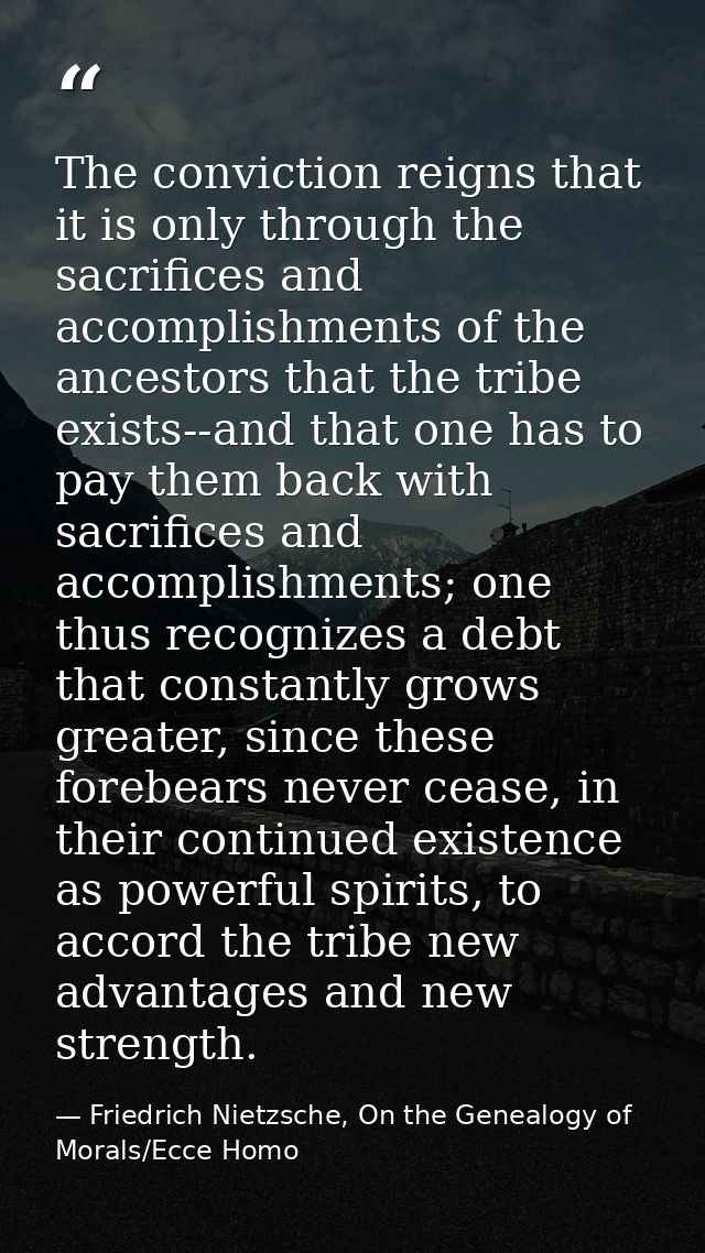 The conviction reigns that it is only through the sacrifices and accomplishments of the ancestors that the tribe exists- — Friedrich Nietzsche, On the Genealogy of Morals/Ecce Homo