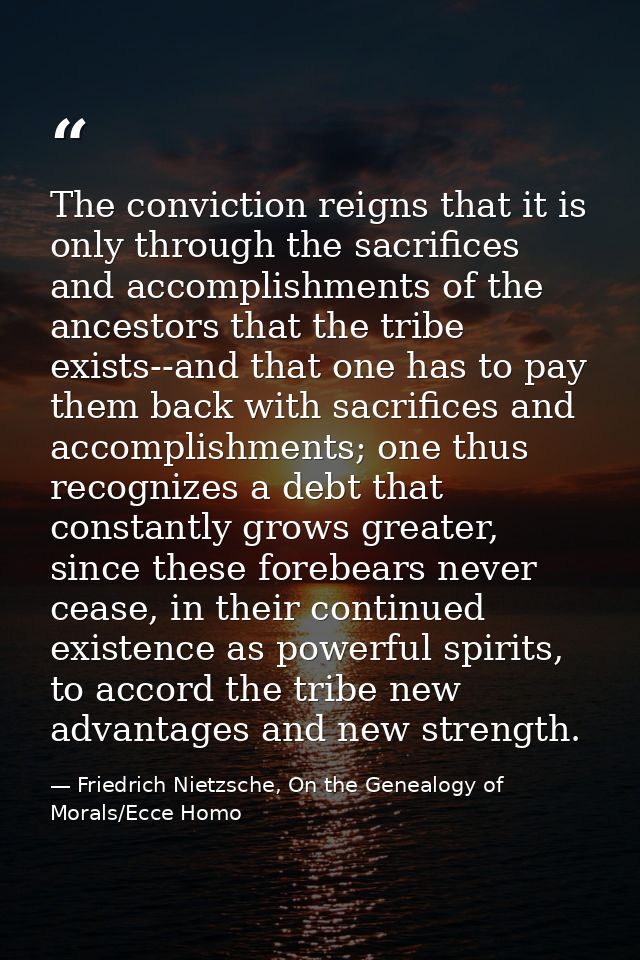 The conviction reigns that it is only through the sacrifices and accomplishments of the ancestors that the tribe exists- — Friedrich Nietzsche, On the Genealogy of Morals/Ecce Homo