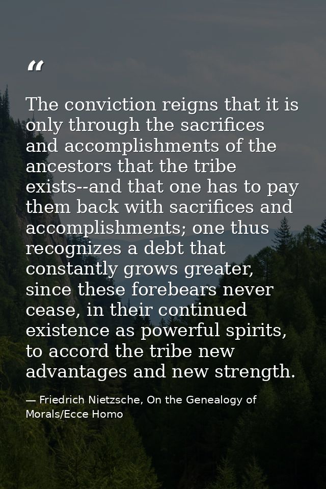 The conviction reigns that it is only through the sacrifices and accomplishments of the ancestors that the tribe exists- — Friedrich Nietzsche, On the Genealogy of Morals/Ecce Homo