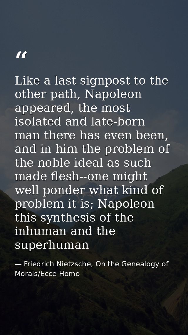 Like a last signpost to the other path, Napoleon appeared, the most isolated and late-born man there has even been, and  — Friedrich Nietzsche, On the Genealogy of Morals/Ecce Homo