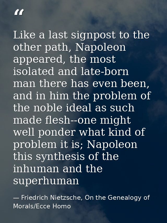 Like a last signpost to the other path, Napoleon appeared, the most isolated and late-born man there has even been, and  — Friedrich Nietzsche, On the Genealogy of Morals/Ecce Homo