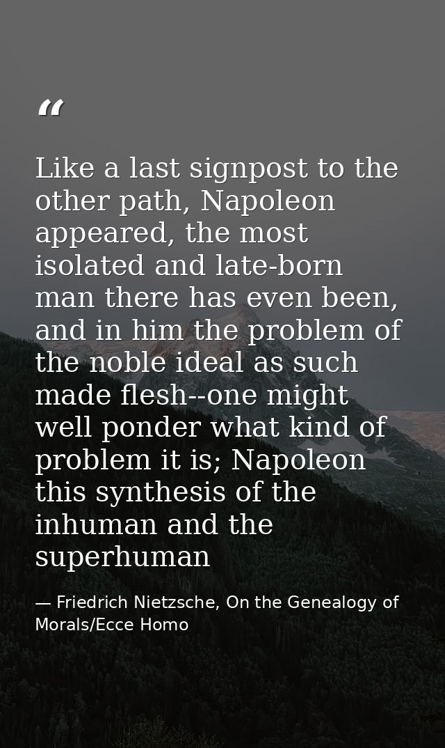 Like a last signpost to the other path, Napoleon appeared, the most isolated and late-born man there has even been, and  — Friedrich Nietzsche, On the Genealogy of Morals/Ecce Homo