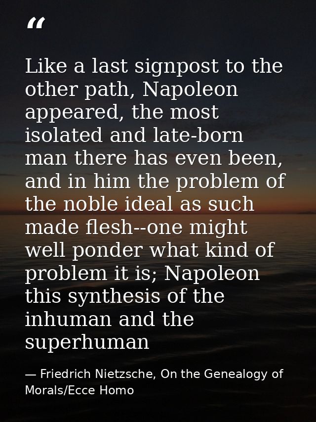 Like a last signpost to the other path, Napoleon appeared, the most isolated and late-born man there has even been, and  — Friedrich Nietzsche, On the Genealogy of Morals/Ecce Homo