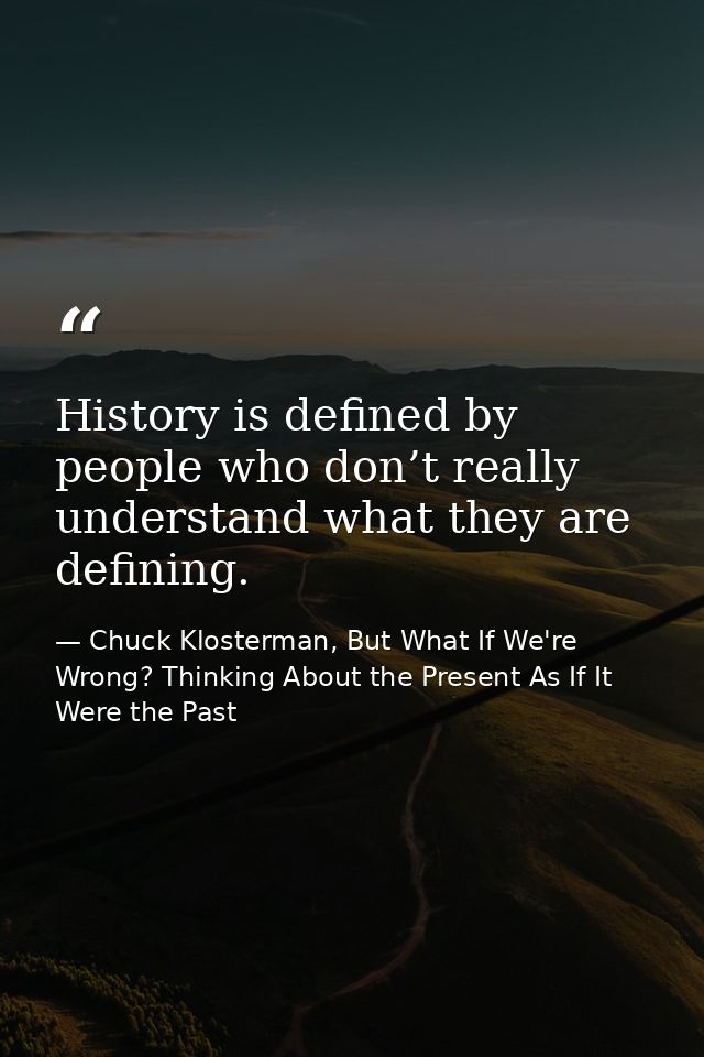 History is defined by people who don’t really understand what they are defining. — Chuck Klosterman, But What If We're Wrong? Thinking About the Present As If It Were the Past