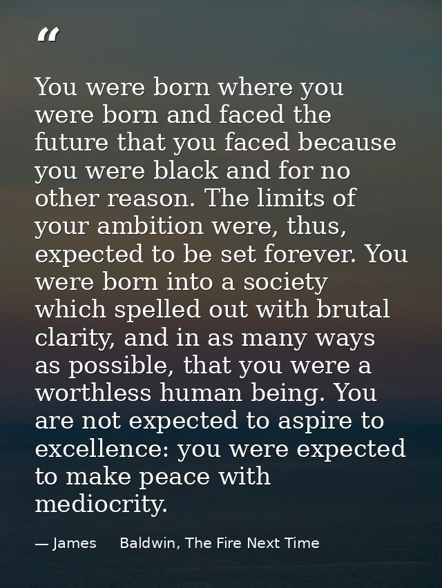 You were born where you were born and faced the future that you faced because you were black and for no other reason. Th — James     Baldwin, The Fire Next Time