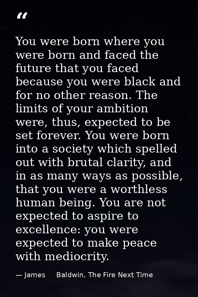 You were born where you were born and faced the future that you faced because you were black and for no other reason. Th — James     Baldwin, The Fire Next Time