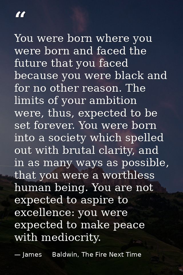 You were born where you were born and faced the future that you faced because you were black and for no other reason. Th — James     Baldwin, The Fire Next Time