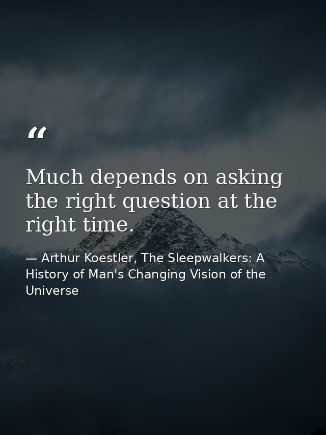 Much depends on asking the right question at the right time. — Arthur Koestler, The Sleepwalkers: A History of Man's Changing Vision of the Universe