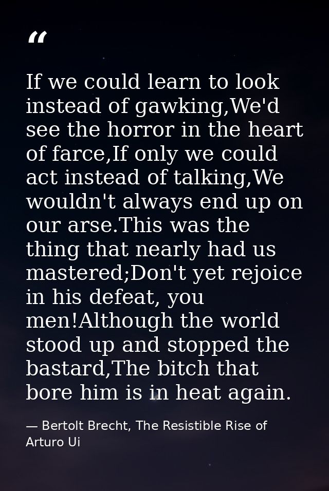 If we could learn to look instead of gawking,We'd see the horror in the heart of farce,If only we could act instead of t — Bertolt Brecht, The Resistible Rise of Arturo Ui