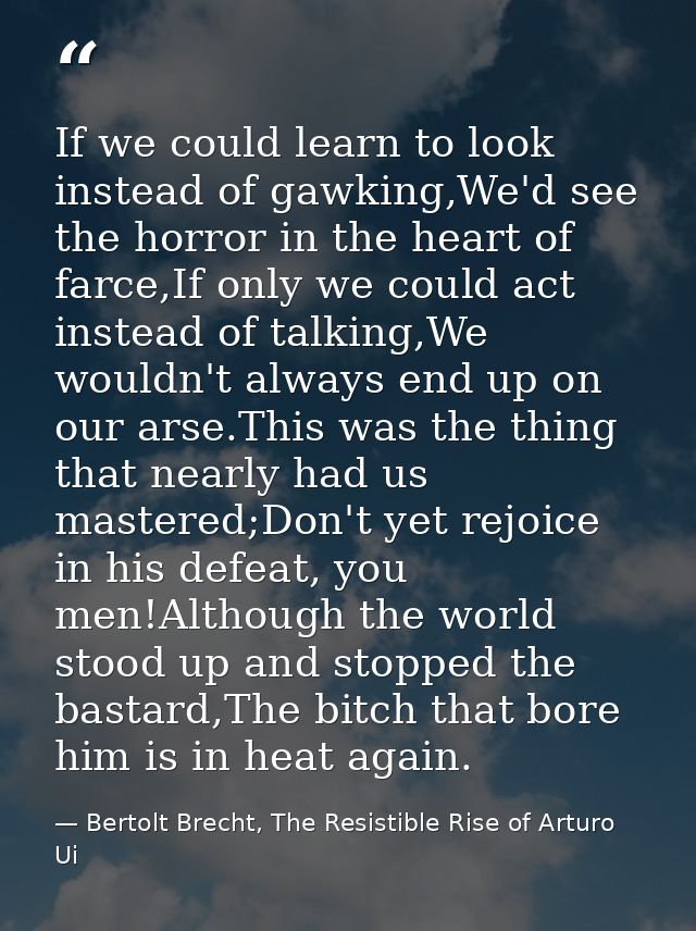 If we could learn to look instead of gawking,We'd see the horror in the heart of farce,If only we could act instead of t — Bertolt Brecht, The Resistible Rise of Arturo Ui