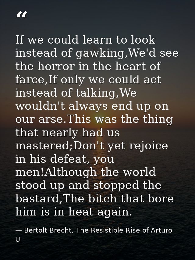 If we could learn to look instead of gawking,We'd see the horror in the heart of farce,If only we could act instead of t — Bertolt Brecht, The Resistible Rise of Arturo Ui