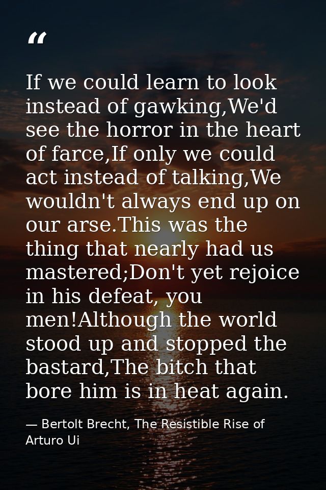 If we could learn to look instead of gawking,We'd see the horror in the heart of farce,If only we could act instead of t — Bertolt Brecht, The Resistible Rise of Arturo Ui