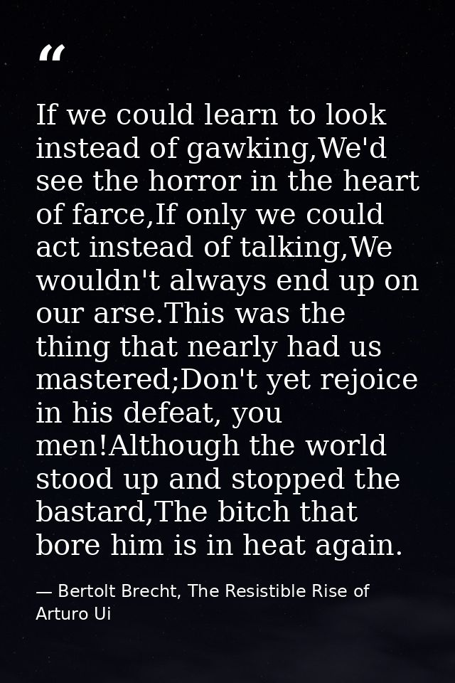 If we could learn to look instead of gawking,We'd see the horror in the heart of farce,If only we could act instead of t — Bertolt Brecht, The Resistible Rise of Arturo Ui