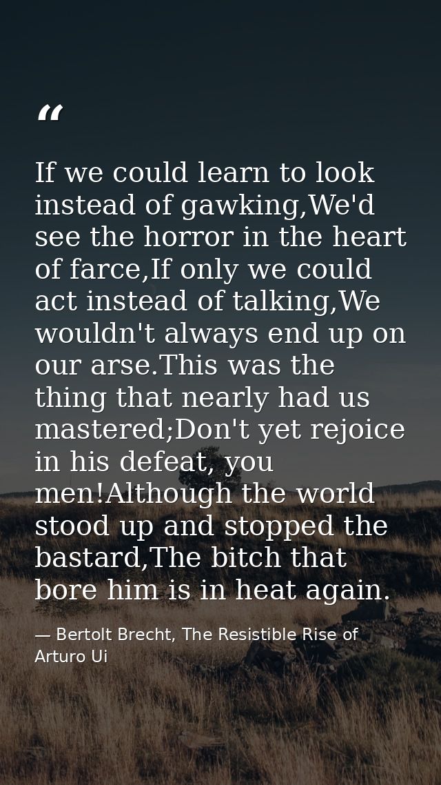 If we could learn to look instead of gawking,We'd see the horror in the heart of farce,If only we could act instead of t — Bertolt Brecht, The Resistible Rise of Arturo Ui