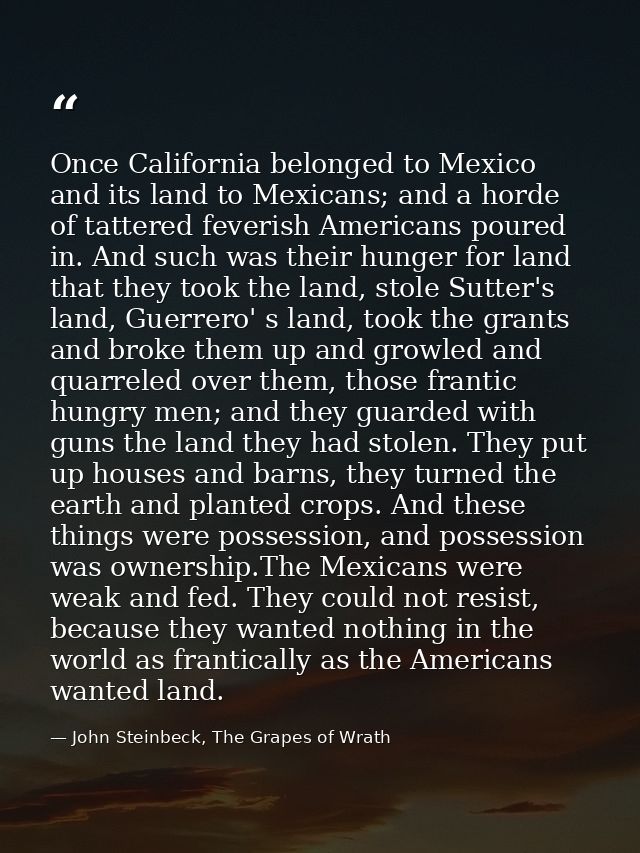 Once California belonged to Mexico and its land to Mexicans; and a horde of tattered feverish Americans poured in. And s — John Steinbeck, The Grapes of Wrath