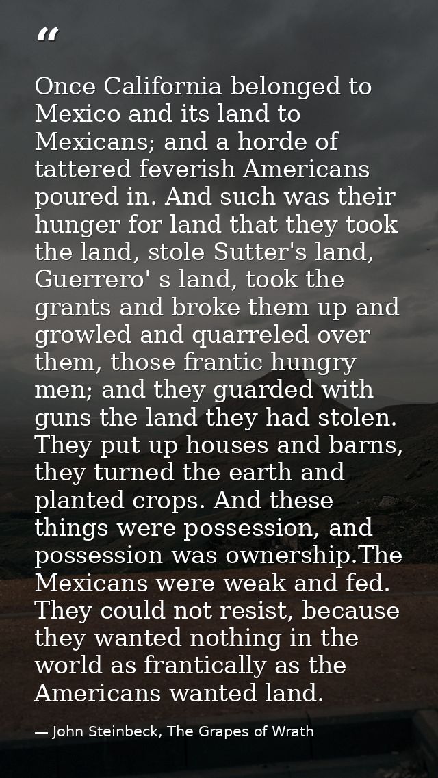 Once California belonged to Mexico and its land to Mexicans; and a horde of tattered feverish Americans poured in. And s — John Steinbeck, The Grapes of Wrath