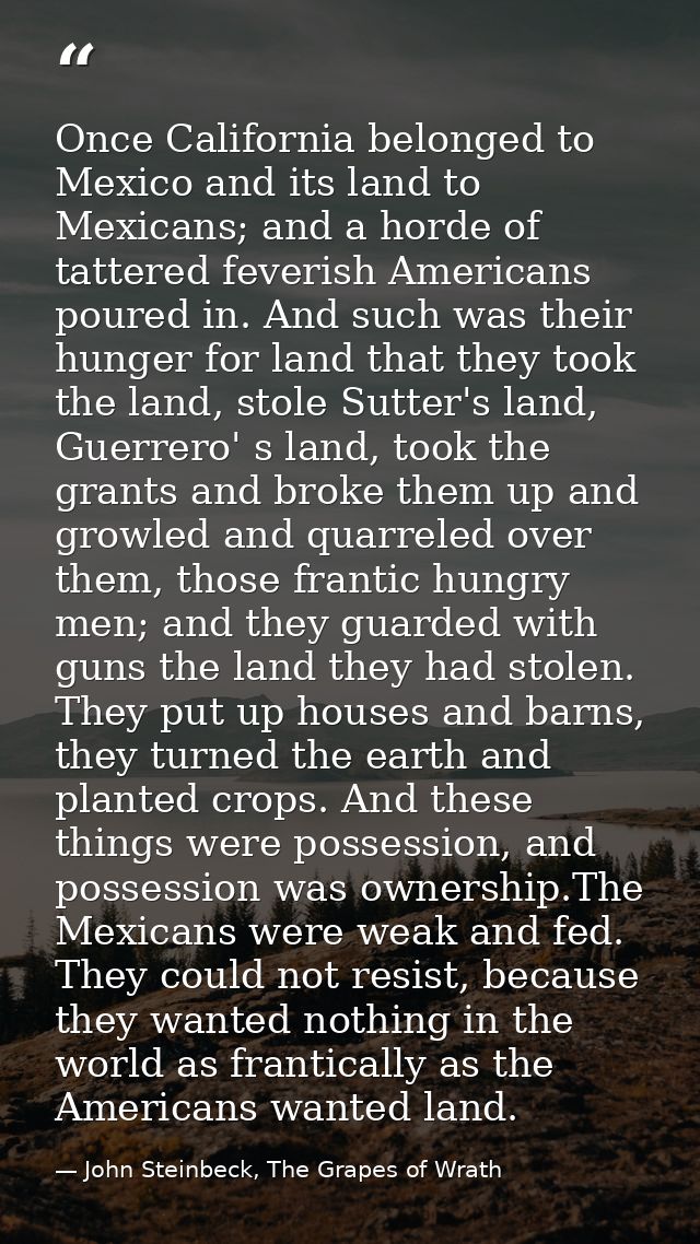 Once California belonged to Mexico and its land to Mexicans; and a horde of tattered feverish Americans poured in. And s — John Steinbeck, The Grapes of Wrath