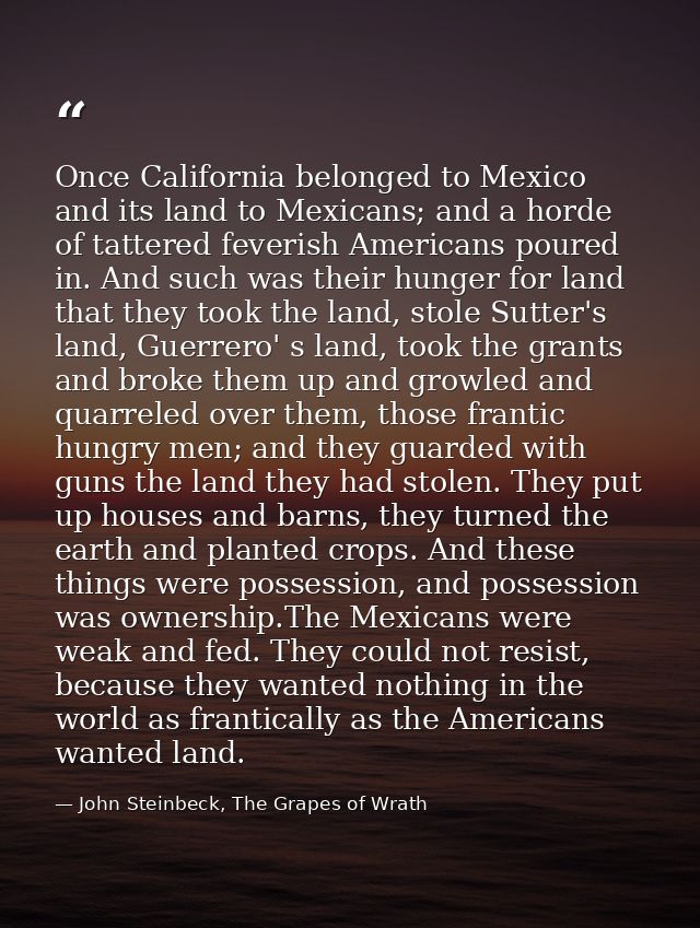 Once California belonged to Mexico and its land to Mexicans; and a horde of tattered feverish Americans poured in. And s — John Steinbeck, The Grapes of Wrath