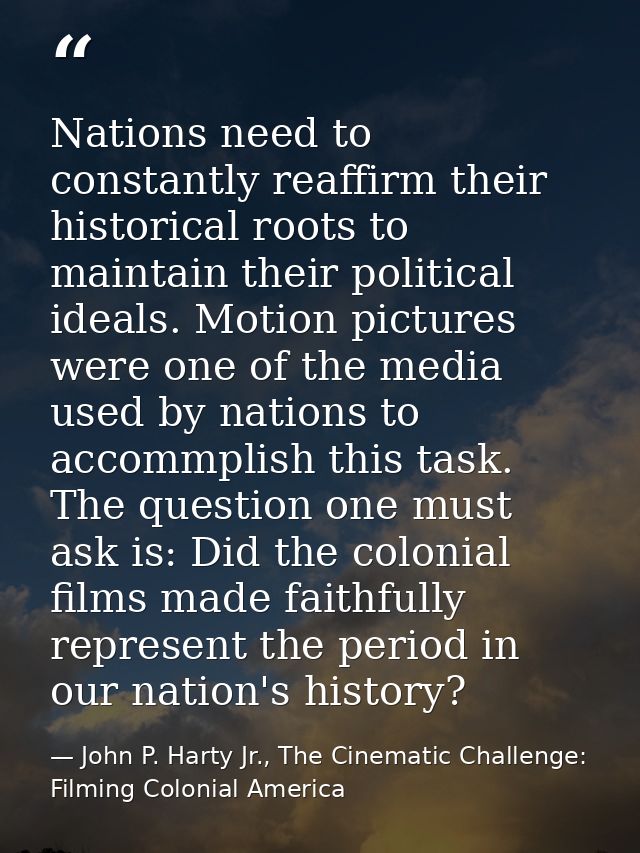 Nations need to constantly reaffirm their historical roots to maintain their political ideals. Motion pictures were one  — John P. Harty Jr., The Cinematic Challenge: Filming Colonial America
