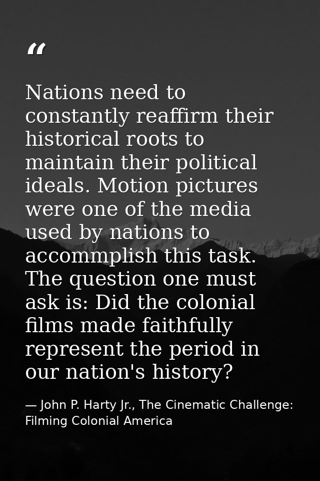 Nations need to constantly reaffirm their historical roots to maintain their political ideals. Motion pictures were one  — John P. Harty Jr., The Cinematic Challenge: Filming Colonial America
