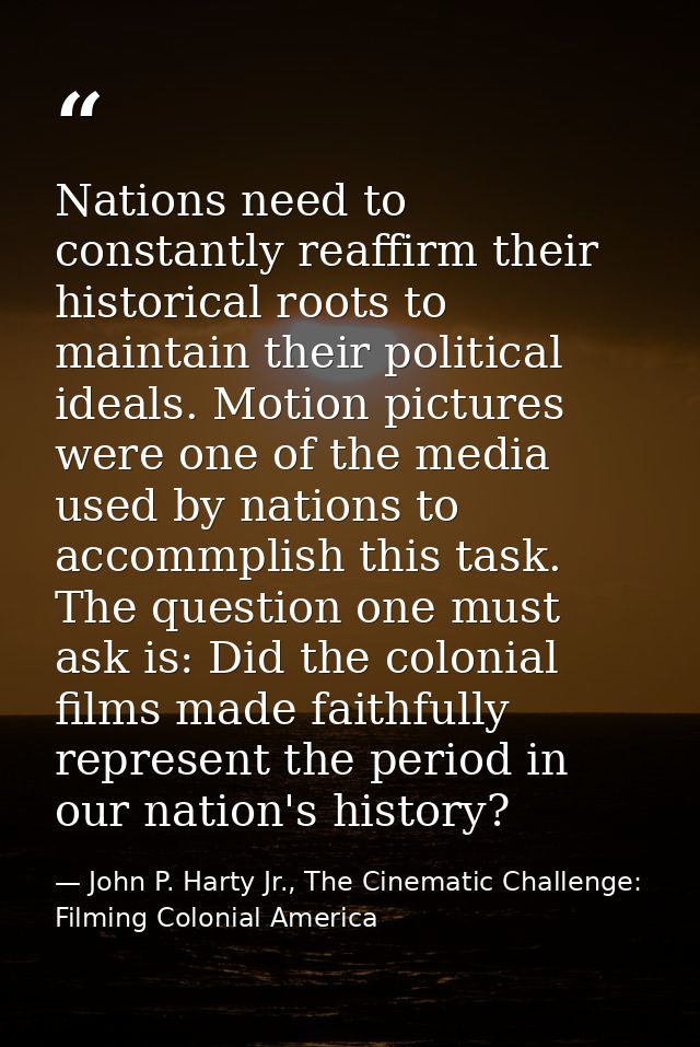 Nations need to constantly reaffirm their historical roots to maintain their political ideals. Motion pictures were one  — John P. Harty Jr., The Cinematic Challenge: Filming Colonial America