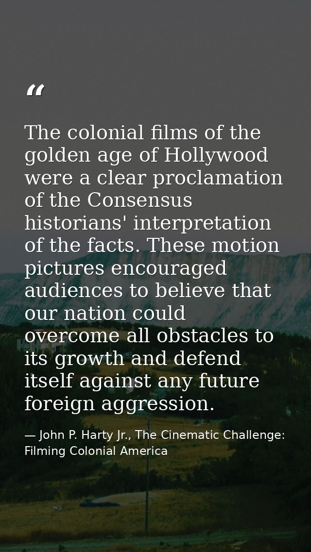 The colonial films of the golden age of Hollywood were a clear proclamation of the Consensus historians' interpretation  — John P. Harty Jr., The Cinematic Challenge: Filming Colonial America