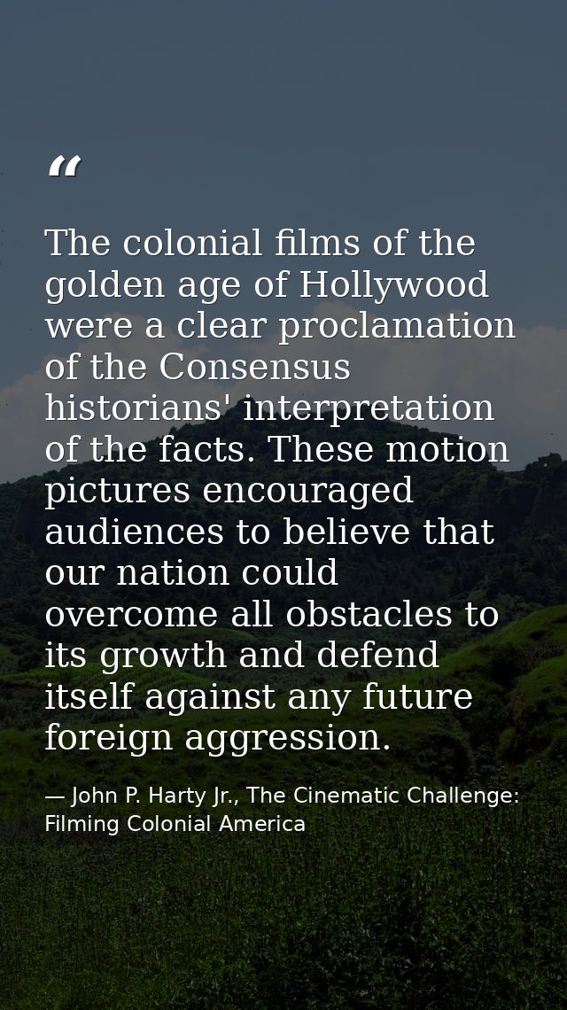 The colonial films of the golden age of Hollywood were a clear proclamation of the Consensus historians' interpretation  — John P. Harty Jr., The Cinematic Challenge: Filming Colonial America