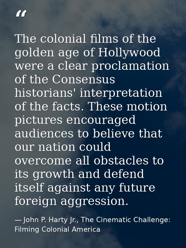 The colonial films of the golden age of Hollywood were a clear proclamation of the Consensus historians' interpretation  — John P. Harty Jr., The Cinematic Challenge: Filming Colonial America