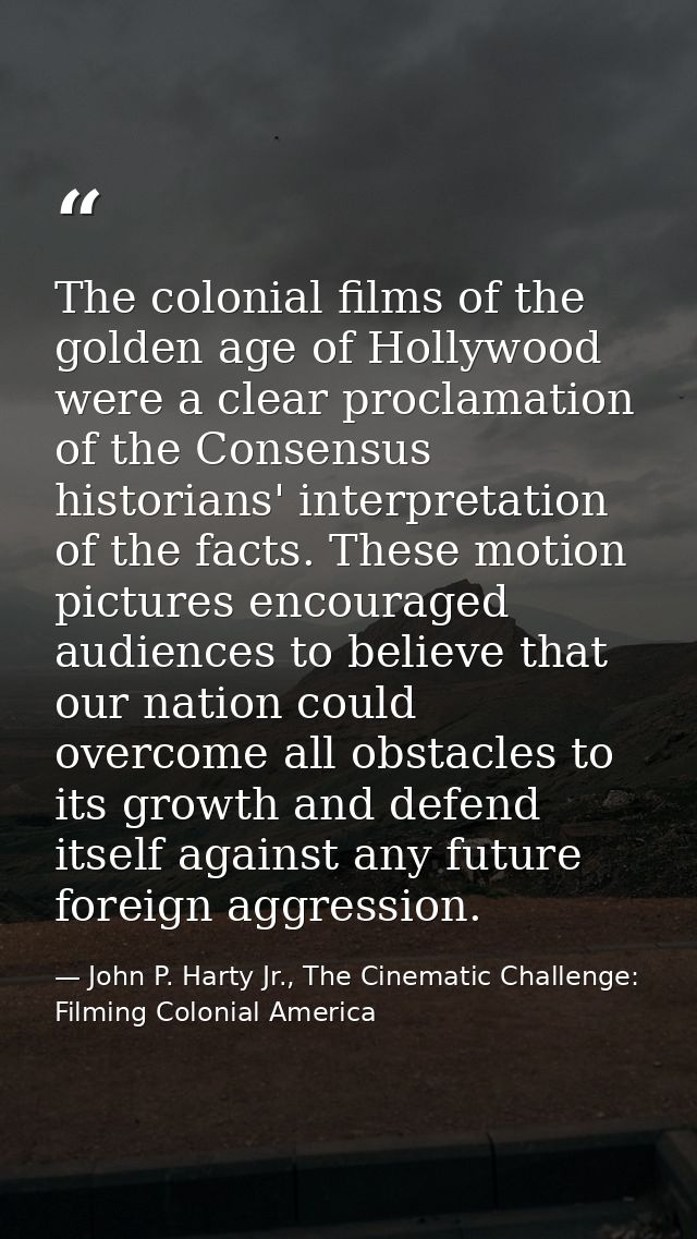 The colonial films of the golden age of Hollywood were a clear proclamation of the Consensus historians' interpretation  — John P. Harty Jr., The Cinematic Challenge: Filming Colonial America
