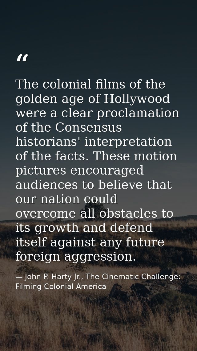 The colonial films of the golden age of Hollywood were a clear proclamation of the Consensus historians' interpretation  — John P. Harty Jr., The Cinematic Challenge: Filming Colonial America