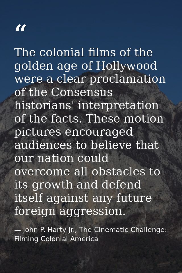The colonial films of the golden age of Hollywood were a clear proclamation of the Consensus historians' interpretation  — John P. Harty Jr., The Cinematic Challenge: Filming Colonial America
