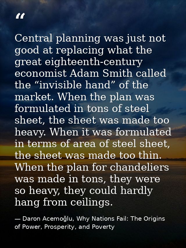 Central planning was just not good at replacing what the great eighteenth-century economist Adam Smith called the “invis — Daron Acemoğlu, Why Nations Fail: The Origins of Power, Prosperity, and Poverty