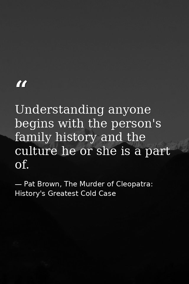 Understanding anyone begins with the person's family history and the culture he or she is a part of. — Pat Brown, The Murder of Cleopatra: History's Greatest Cold Case