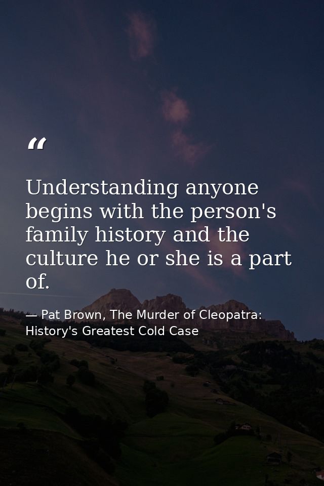 Understanding anyone begins with the person's family history and the culture he or she is a part of. — Pat Brown, The Murder of Cleopatra: History's Greatest Cold Case