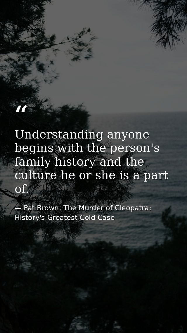 Understanding anyone begins with the person's family history and the culture he or she is a part of. — Pat Brown, The Murder of Cleopatra: History's Greatest Cold Case