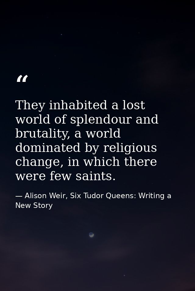 They inhabited a lost world of splendour and brutality, a world dominated by religious change, in which there were few s — Alison Weir, Six Tudor Queens: Writing a New Story