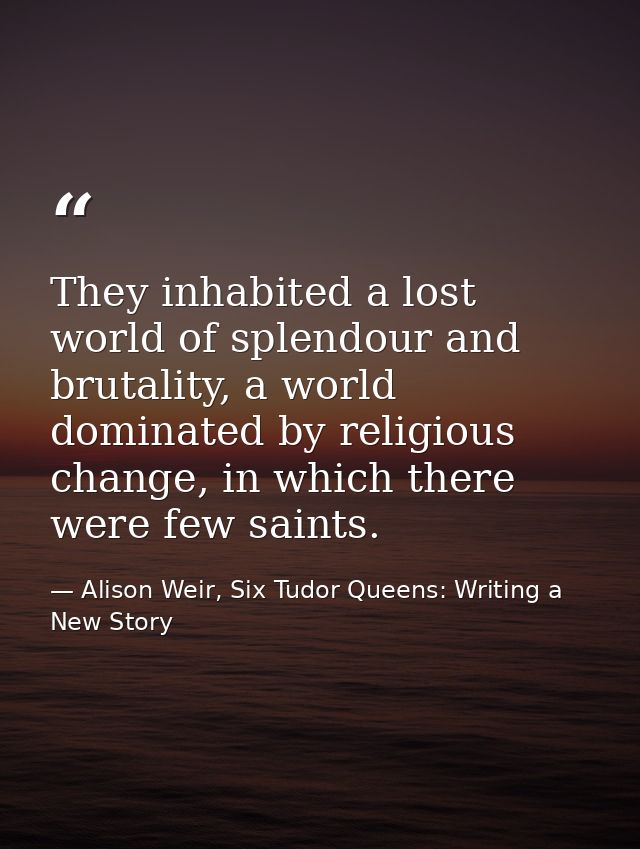 They inhabited a lost world of splendour and brutality, a world dominated by religious change, in which there were few s — Alison Weir, Six Tudor Queens: Writing a New Story