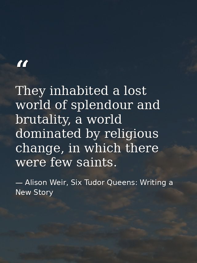 They inhabited a lost world of splendour and brutality, a world dominated by religious change, in which there were few s — Alison Weir, Six Tudor Queens: Writing a New Story