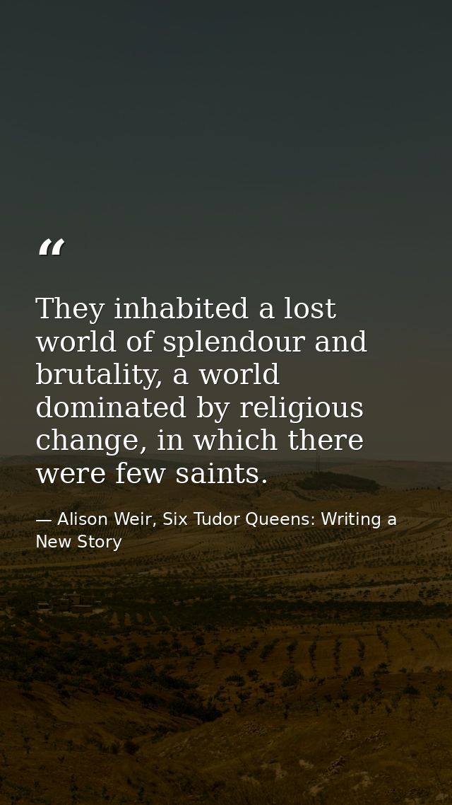 They inhabited a lost world of splendour and brutality, a world dominated by religious change, in which there were few s — Alison Weir, Six Tudor Queens: Writing a New Story
