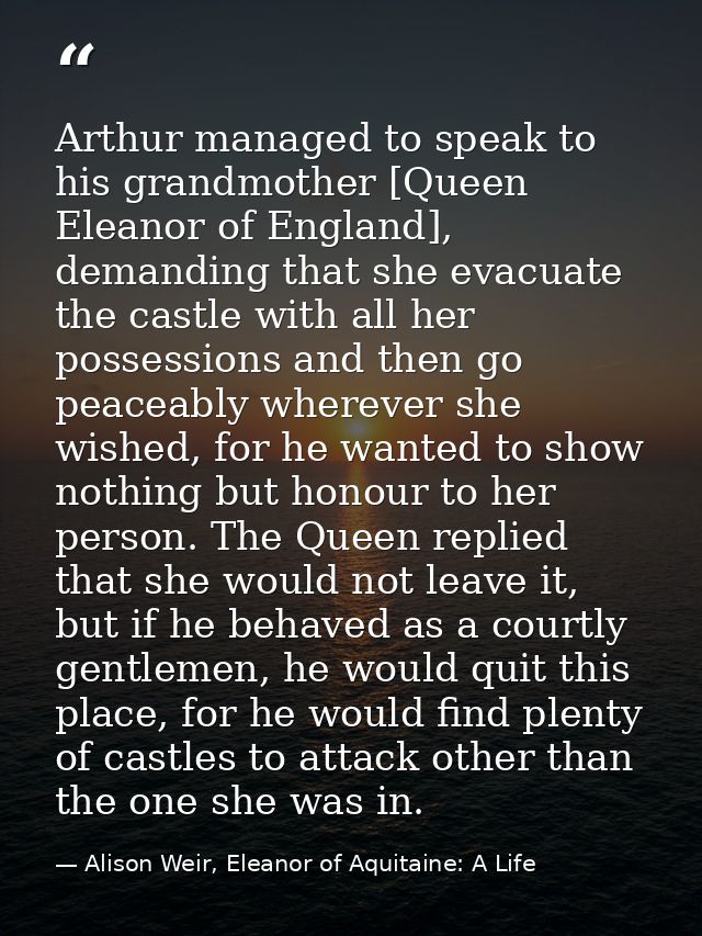 Arthur managed to speak to his grandmother [Queen Eleanor of England], demanding that she evacuate the castle with all h — Alison Weir, Eleanor of Aquitaine: A Life