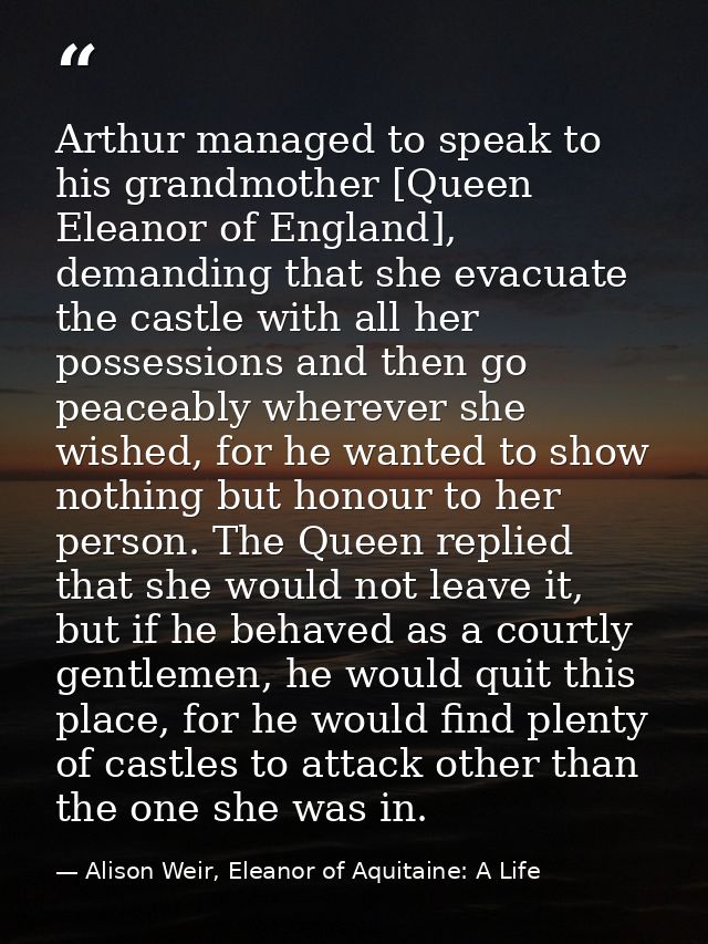 Arthur managed to speak to his grandmother [Queen Eleanor of England], demanding that she evacuate the castle with all h — Alison Weir, Eleanor of Aquitaine: A Life