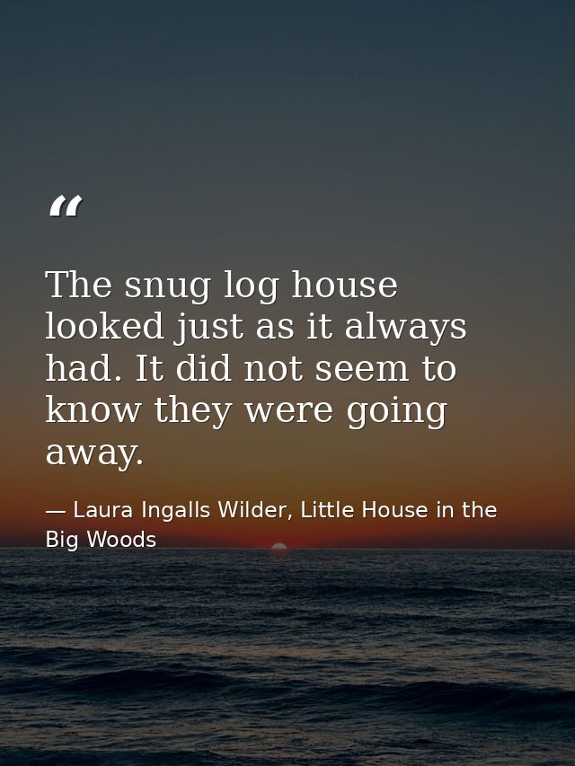 The snug log house looked just as it always had. It did not seem to know they were going away. — Laura Ingalls Wilder, Little House in the Big Woods