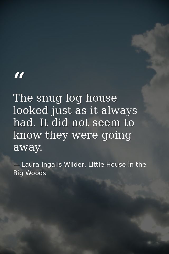 The snug log house looked just as it always had. It did not seem to know they were going away. — Laura Ingalls Wilder, Little House in the Big Woods