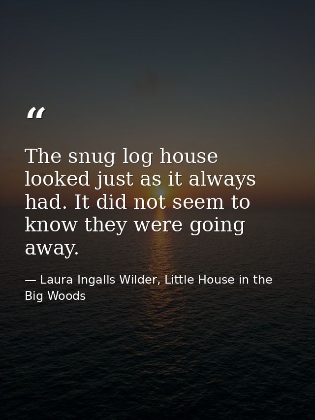 The snug log house looked just as it always had. It did not seem to know they were going away. — Laura Ingalls Wilder, Little House in the Big Woods